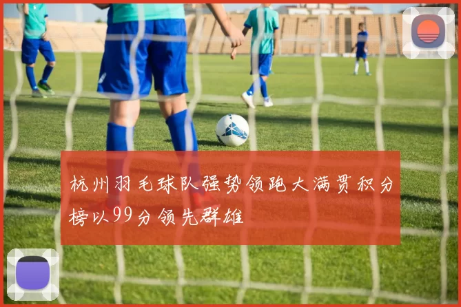 杭州羽毛球队强势领跑大满贯积分榜以99分领先群雄