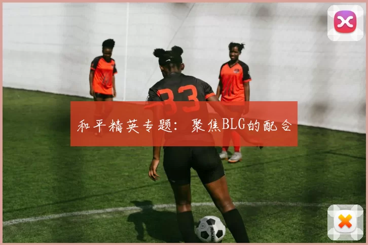 和平精英专题：聚焦BLG的配合