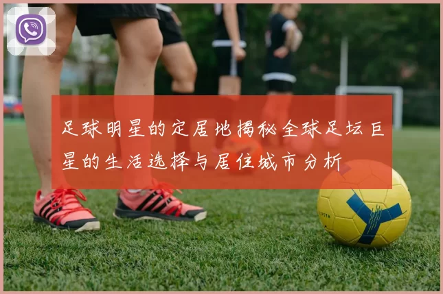足球明星的定居地揭秘全球足坛巨星的生活选择与居住城市分析