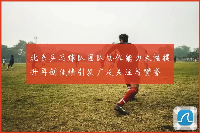 北京乒乓球队团队协作能力大幅提升再创佳绩引发广泛关注与赞誉