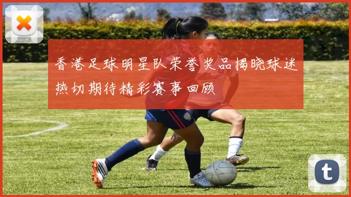 香港足球明星队荣誉奖品揭晓球迷热切期待精彩赛事回顾