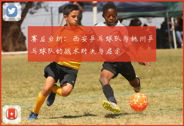 赛后分析：西安乒乓球队与杭州乒乓球队的战术对决与启示