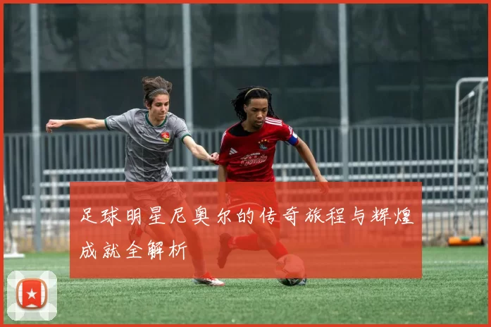 足球明星尼奥尔的传奇旅程与辉煌成就全解析